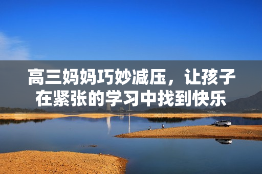 高三媽媽巧妙減壓，讓孩子在緊張的學(xué)習(xí)中找到快樂