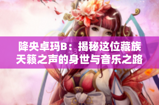 降央卓瑪B：揭秘這位藏族天籟之聲的身世與音樂之路