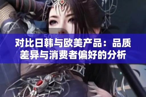 對比日韓與歐美產(chǎn)品：品質(zhì)差異與消費者偏好的分析