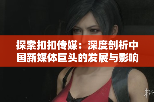 探索扣扣傳媒：深度剖析中國新媒體巨頭的發(fā)展與影響