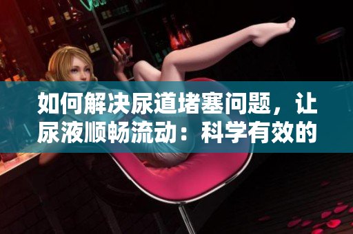 如何解決尿道堵塞問題，讓尿液順暢流動：科學(xué)有效的方法大揭秘