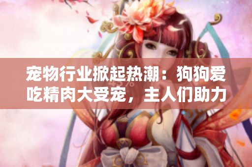 寵物行業(yè)掀起熱潮：狗狗愛(ài)吃精肉大受寵，主人們助力大壯增肥增食欲