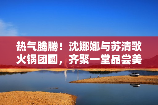 熱氣騰騰！沈娜娜與蘇清歌火鍋團(tuán)圓，齊聚一堂品嘗美味滋味