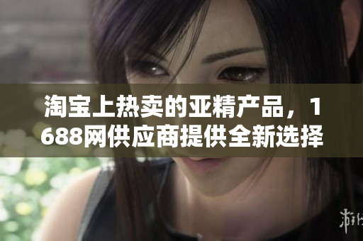 淘寶上熱賣的亞精產品，1688網(wǎng)供應商提供全新選擇