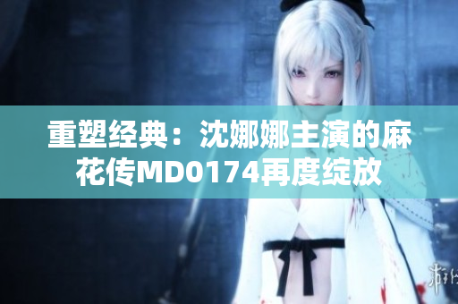 重塑經典：沈娜娜主演的麻花傳MD0174再度綻放
