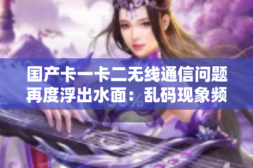 國產(chǎn)卡一卡二無線通信問題再度浮出水面：亂碼現(xiàn)象頻現(xiàn)，解決難題待攻克