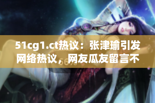 51cg1.ct熱議：張津瑜引發(fā)網(wǎng)絡熱議，網(wǎng)友瓜友留言不斷