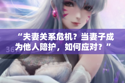 “夫妻關(guān)系危機？當妻子成為他人陪護，如何應對？”