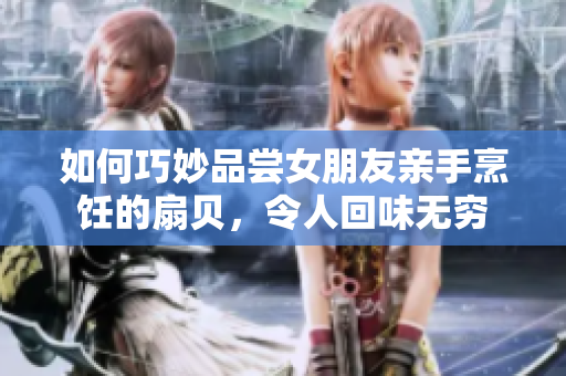 如何巧妙品嘗女朋友親手烹飪的扇貝，令人回味無(wú)窮