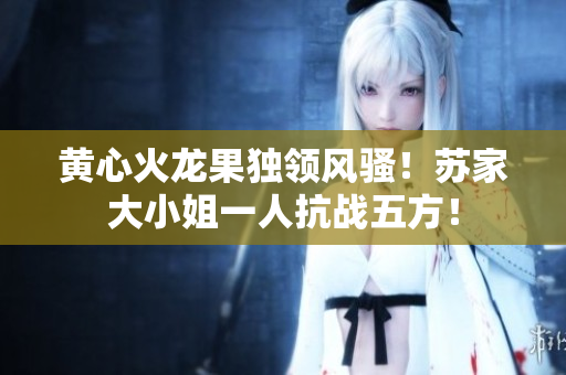 黃心火龍果獨(dú)領(lǐng)風(fēng)騷！蘇家大小姐一人抗戰(zhàn)五方！