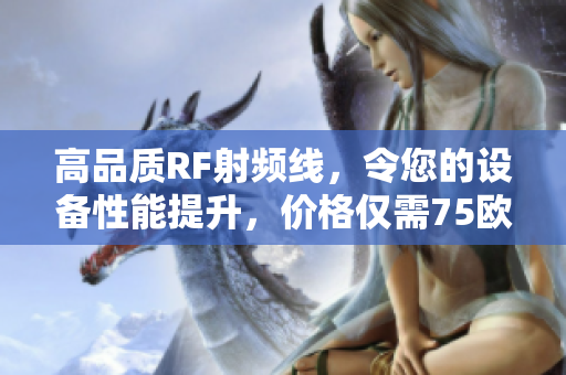 高品質(zhì)RF射頻線,令您的設(shè)備性能提升,價(jià)格僅需75歐元 高品質(zhì)RF射頻線,令您的設(shè)備性能提升,價(jià)格僅需75歐元