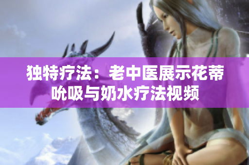 獨(dú)特療法：老中醫(yī)展示花蒂吮吸與奶水療法視頻