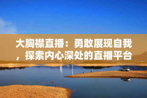 大胸襟直播：勇敢展現(xiàn)自我，探索內(nèi)心深處的直播平臺(tái)