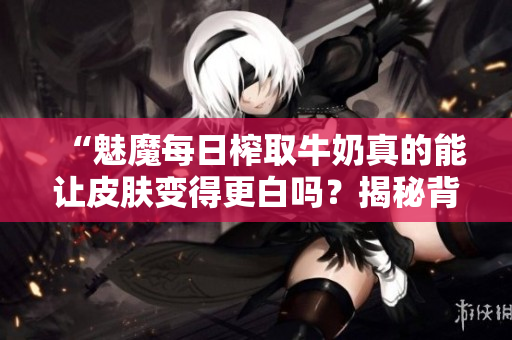 “魅魔每日榨取牛奶真的能讓皮膚變得更白嗎？揭秘背后的科學(xué)真相”