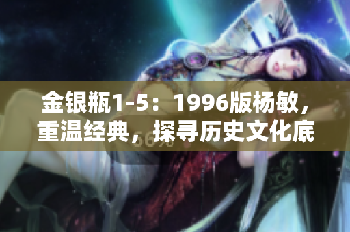 金銀瓶1-5：1996版楊敏，重溫經(jīng)典，探尋歷史文化底蘊(yùn)
