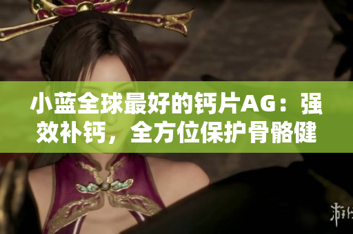 小藍(lán)全球最好的鈣片AG：強(qiáng)效補(bǔ)鈣，全方位保護(hù)骨骼健康