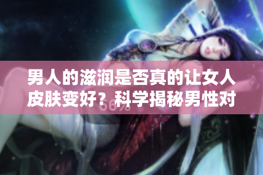 男人的滋潤(rùn)是否真的讓女人皮膚變好？科學(xué)揭秘男性對(duì)女性皮膚的影響