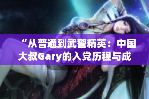 “從普通到武警精英：中國大叔Gary的入黨歷程與成長之路”