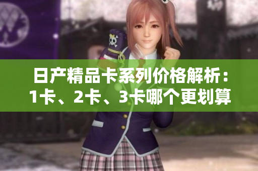 日產(chǎn)精品卡系列價(jià)格解析：1卡、2卡、3卡哪個(gè)更劃算？