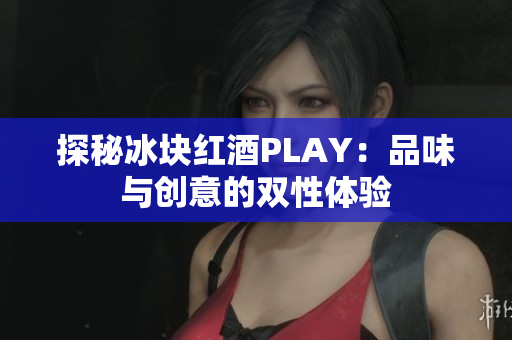 探秘冰塊紅酒PLAY：品味與創(chuàng)意的雙性體驗(yàn)