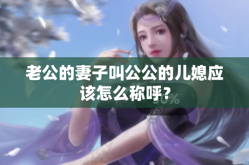 老公的妻子叫公公的兒媳應(yīng)該怎么稱呼？