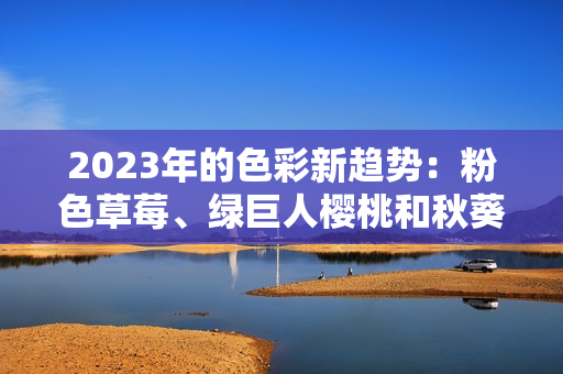 2023年的色彩新趨勢：粉色草莓、綠巨人櫻桃和秋葵的鮮活結(jié)合