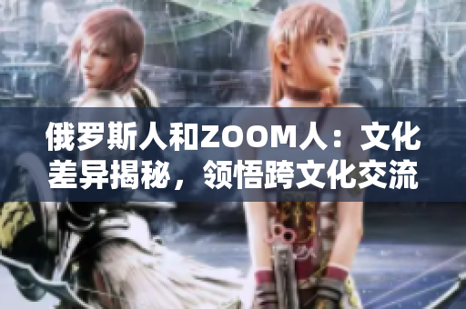 俄羅斯人和ZOOM人：文化差異揭秘，領悟跨文化交流的重要性