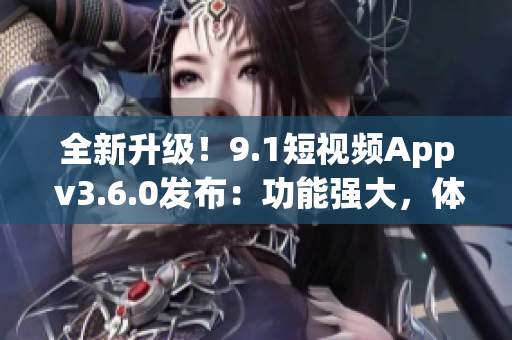全新升級！9.1短視頻App v3.6.0發(fā)布：功能強大，體驗升級！