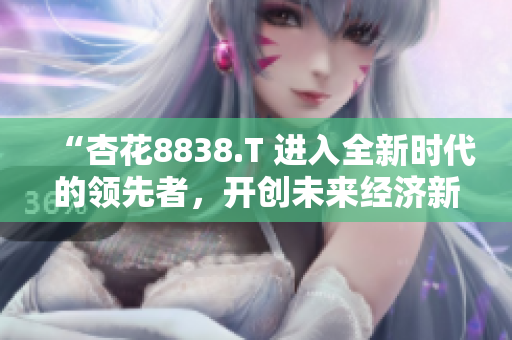 “杏花8838.T 進(jìn)入全新時代的領(lǐng)先者,開創(chuàng)未來經(jīng)濟(jì)新格局” “杏花8838.T 進(jìn)入全新時代的領(lǐng)先者,開創(chuàng)未來經(jīng)濟(jì)新格局”