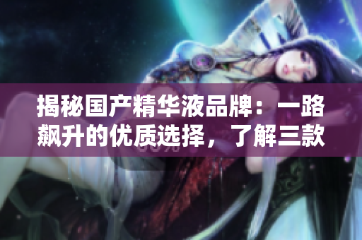揭秘國產(chǎn)精華液品牌：一路飆升的優(yōu)質(zhì)選擇，了解三款值得入手的精華液