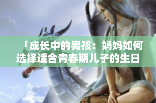 「成長(zhǎng)中的男孩：媽媽如何選擇適合青春期兒子的生日禮物？」