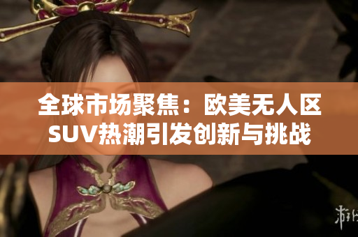 全球市場聚焦：歐美無人區(qū)SUV熱潮引發(fā)創(chuàng)新與挑戰(zhàn)