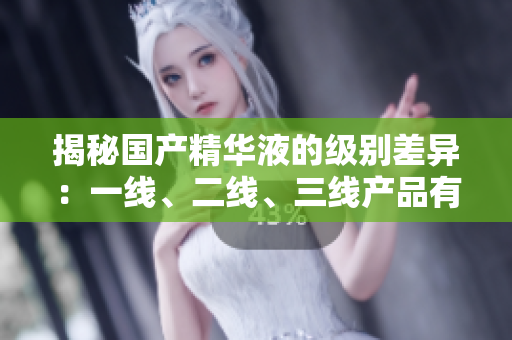 揭秘國(guó)產(chǎn)精華液的級(jí)別差異：一線(xiàn)、二線(xiàn)、三線(xiàn)產(chǎn)品有何不同？