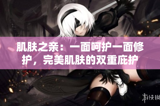 肌膚之親：一面呵護(hù)一面修護(hù)，完美肌膚的雙重庇護(hù)