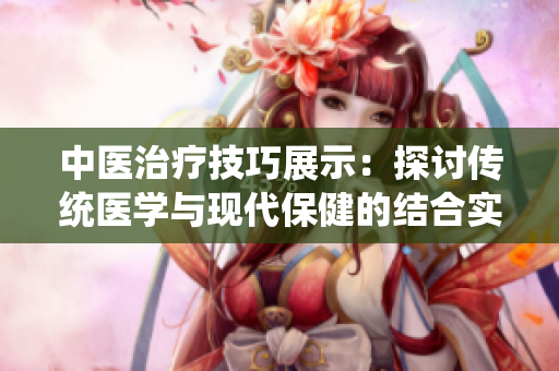 中醫(yī)治療技巧展示：探討傳統(tǒng)醫(yī)學與現(xiàn)代保健的結(jié)合實踐