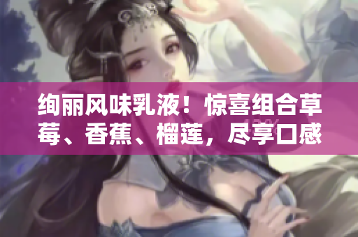 絢麗風味乳液！驚喜組合草莓、香蕉、榴蓮，盡享口感盛宴！