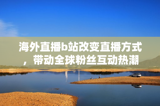 海外直播b站改變直播方式，帶動全球粉絲互動熱潮