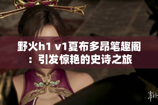 野火h1 v1夏布多昂筆趣閣：引發(fā)驚艷的史詩之旅