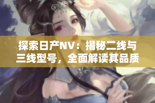 探索日產(chǎn)NV：揭秘二線與三線型號，全面解讀其品質(zhì)與性能