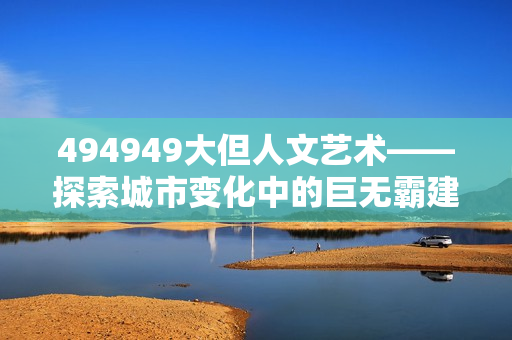 494949大但人文藝術(shù)——探索城市變化中的巨無霸建筑與人文情懷