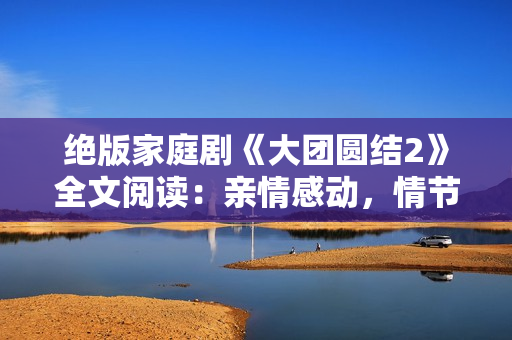 絕版家庭劇《大團(tuán)圓結(jié)2》全文閱讀:親情感動(dòng),情節(jié)精彩,免費(fèi)享受完整篇章 絕版家庭劇《大團(tuán)圓結(jié)2》全文閱讀:親情感動(dòng),情節(jié)精彩,免費(fèi)享受完整篇章