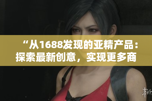 “從1688發(fā)現(xiàn)的亞精產(chǎn)品：探索最新創(chuàng)意，實現(xiàn)更多商機！”