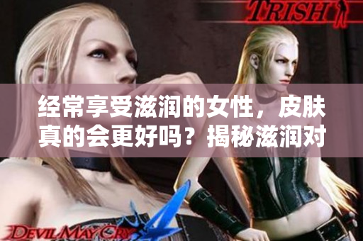 經(jīng)常享受滋潤(rùn)的女性,皮膚真的會(huì)更好嗎?揭秘滋潤(rùn)對(duì)女性皮膚的影響 經(jīng)常享受滋潤(rùn)的女性,皮膚真的會(huì)更好嗎?揭秘滋潤(rùn)對(duì)女性皮膚的影響