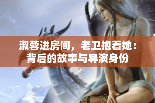 淑蓉進房間,老衛(wèi)抱著她:背后的故事與導(dǎo)演身份 淑蓉進房間,老衛(wèi)抱著她:背后的故事與導(dǎo)演身份