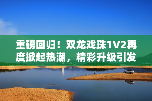 重磅回歸!雙龍戲珠1V2再度掀起熱潮,精彩升級(jí)引發(fā)期待 重磅回歸!雙龍戲珠1V2再度掀起熱潮,精彩升級(jí)引發(fā)期待