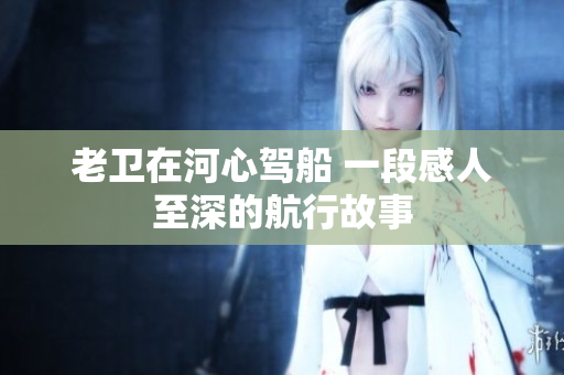 老衛(wèi)在河心駕船 一段感人至深的航行故事