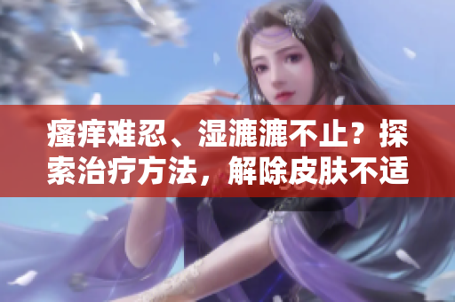 瘙癢難忍、濕漉漉不止?探索治療方法,解除皮膚不適的煩惱 瘙癢難忍、濕漉漉不止?探索治療方法,解除皮膚不適的煩惱