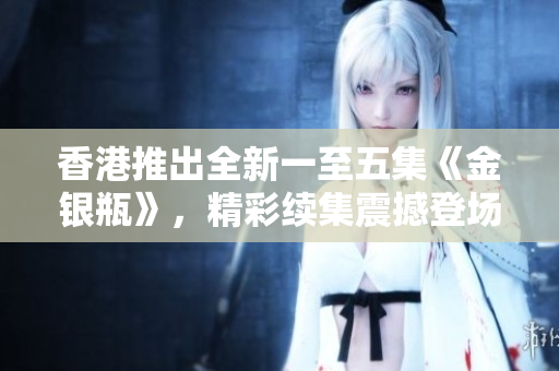 香港推出全新一至五集《金銀瓶》,精彩續(xù)集震撼登場 香港推出全新一至五集《金銀瓶》,精彩續(xù)集震撼登場