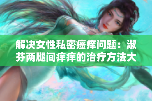 解決女性私密瘙癢問題:淑芬兩腿間癢癢的治療方法大揭秘! 解決女性私密瘙癢問題:淑芬兩腿間癢癢的治療方法大揭秘!