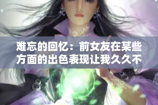 難忘的回憶：前女友在某些方面的出色表現(xiàn)讓我久久不能忘懷